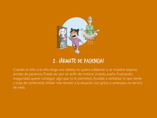 2. ¡Ármate de paciencia!
Cuando el niño o la niña tenga una rabieta, no quiera colaborar o se muestre esquivo,
ármate de paciencia. Puede ser por un sinfín de motivos (miedo, sueño, frustración,
inseguridad, querer conseguir algo que no le permites).Ayúdale a verbalizar lo que siente
y trata de confortarle.Añadir más tensión a la situación con gritos o amenazas no servirá
de nada.
 