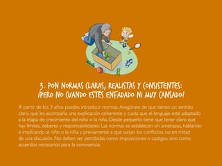 3. Pon normas claras, realistas y consistentes:
¡pero no cuando estés enfadado ni muy cansado!
A partir de los 3 años puedes introducir normas.Asegúrate de que tienen un sentido
claro, que les acompaña una explicación coherente y cuida que el lenguaje esté adaptado
a la etapa de crecimiento del niño o la niña. Desde pequeño tiene que tener claro que
hay límites, deberes y responsabilidades. Las normas se establecen sin amenazas, hablando
e implicando al niño o la niña y previamente a que surjan los conflictos, no en mitad
de una discusión. No deben ser percibidas como imposiciones o castigos, sino como
acuerdos necesarios para la convivencia.
 