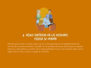 4. Déjale participar en las decisiones:
escucha su opinión
Permite que el niño o la niña a partir de los 5 años participe en el establecimiento de
normas de convivencia familiar y también en las posibles sanciones. Sentirá que su opinión
importa y desarrollará su sentido de la responsabilidad.Tu hijo o hija necesita saber qué se
espera de él o ella y cuál es su papel en la familia.
 