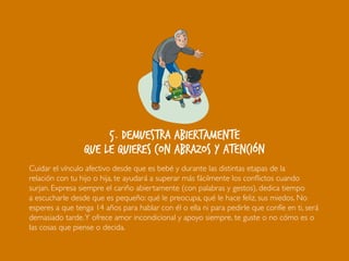5. Demuestra abiertamente
que le quieres con abrazos y atención
Cuidar el vínculo afectivo desde que es bebé y durante las distintas etapas de la
relación con tu hijo o hija, te ayudará a superar más fácilmente los conflictos cuando
surjan. Expresa siempre el cariño abiertamente (con palabras y gestos), dedica tiempo
a escucharle desde que es pequeño: qué le preocupa, qué le hace feliz, sus miedos. No
esperes a que tenga 14 años para hablar con él o ella ni para pedirle que confíe en ti, será
demasiado tarde.Y ofrece amor incondicional y apoyo siempre, te guste o no cómo es o
las cosas que piense o decida.
 