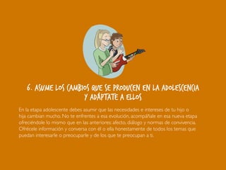 6. Asume los cambios que se producen en la adolescencia
y adáptate a ellos
En la etapa adolescente debes asumir que las necesidades e intereses de tu hijo o
hija cambian mucho. No te enfrentes a esa evolución, acompáñale en esa nueva etapa
ofreciéndole lo mismo que en las anteriores: afecto, diálogo y normas de convivencia.
Ofrécele información y conversa con él o ella honestamente de todos los temas que
puedan interesarle o preocuparle y de los que te preocupan a ti.
 