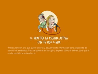 7. Practica la escucha activa
con tu hijo o hija
Presta atención a lo que quiere decirte y devuelve esta información para asegurarte de
que lo has entendido.Trata de ponerte en su lugar y expresa cómo te sientes, para que él
o ella también te entienda a ti.
 
