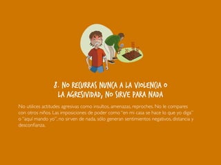 AmenazasAmenazas
sultossultos
GritosGritos
GolpesGolpes
8. No recurras nunca a la violencia o
la agresividad, no sirve para nada
No utilices actitudes agresivas como insultos, amenazas, reproches. No le compares
con otros niños. Las imposiciones de poder como “en mi casa se hace lo que yo diga”
o “aquí mando yo”, no sirven de nada, sólo generan sentimientos negativos, distancia y
desconfianza.
 