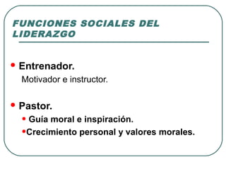 FUNCIONES SOCIALES DEL 
LIDERAZGO 
Entrenador. 
Motivador e instructor. 
Pastor. 
• Guía moral e inspiración. 
•Crecimiento personal y valores morales. 
 