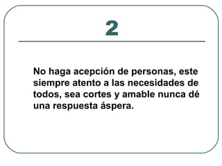2 
No haga acepción de personas, este 
siempre atento a las necesidades de 
todos, sea cortes y amable nunca dé 
una respuesta áspera. 
 
