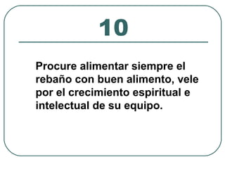 10 
Procure alimentar siempre el 
rebaño con buen alimento, vele 
por el crecimiento espiritual e 
intelectual de su equipo. 
 