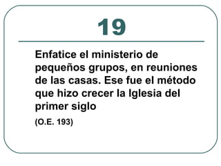 19 
Enfatice el ministerio de 
pequeños grupos, en reuniones 
de las casas. Ese fue el método 
que hizo crecer la Iglesia del 
primer siglo 
(O.E. 193) 
 