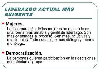 LIDERAZGO ACTUAL MÁS 
EXIGENTE 
Mujeres. 
La incorporación de las mujeres ha resultado en 
una forma más amable y gentil de liderazgo. Son 
más orientadas al proceso. Son más inclusivas y 
relacionales. Todo esto exige más diálogo y menos 
monólogo. 
Democratización. 
La personas quieren participación en las decisiones 
que afectan al grupo. 
 