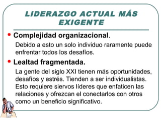 LIDERAZGO ACTUAL MÁS 
EXIGENTE 
Complejidad organizacional. 
Debido a esto un solo individuo raramente puede 
enfrentar todos los desafíos. 
Lealtad fragmentada. 
La gente del siglo XXI tienen más oportunidades, 
desafíos y estrés. Tienden a ser individualistas. 
Esto requiere siervos líderes que enfaticen las 
relaciones y ofrezcan el conectarlos con otros 
como un beneficio significativo. 
 