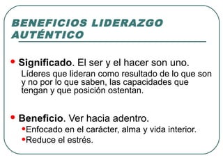 BENEFICIOS LIDERAZGO 
AUTÉNTICO 
Significado. El ser y el hacer son uno. 
Líderes que lideran como resultado de lo que son 
y no por lo que saben, las capacidades que 
tengan y que posición ostentan. 
Beneficio. Ver hacia adentro. 
•Enfocado en el carácter, alma y vida interior. 
•Reduce el estrés. 
 