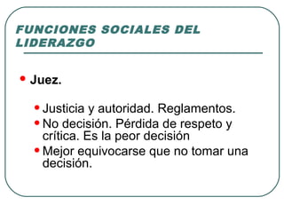 FUNCIONES SOCIALES DEL 
LIDERAZGO 
Juez. 
• Justicia y autoridad. Reglamentos. 
• No decisión. Pérdida de respeto y 
crítica. Es la peor decisión 
• Mejor equivocarse que no tomar una 
decisión. 
 