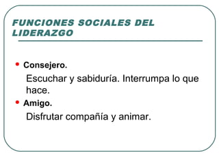 FUNCIONES SOCIALES DEL 
LIDERAZGO 
 Consejero. 
Escuchar y sabiduría. Interrumpa lo que 
hace. 
 Amigo. 
Disfrutar compañía y animar. 
 