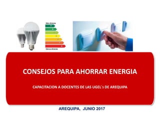 CONSEJOS PARA AHORRAR ENERGIA
CAPACITACION A DOCENTES DE LAS UGEL`S DE AREQUIPA
AREQUIPA, JUNIO 2017
 