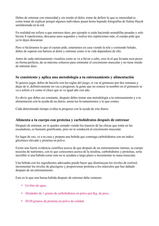Debes de entrenar con intensidad y sin miedo al dolor, tratar de definir lo que es intensidad es
como tratar de explicar porqué algunos individuos pasan horas bajando fotografías de Salma Hayek
semidesnuda en la red.

En realidad me refiero a que entrenes duro, por ejemplo si estás haciendo sentadillas pesadas y solo
hiciste 8 repeticiones, descansa unos segundos y realiza tres repeticiones más, el cuerpo pide que
ya lo dejes descansar.

Pero si hiciéramos lo que el cuerpo pide, estaríamos en casa viendo la tele y comiendo helado,
debes de superar esa barrera al dolor y entrenar como si tu vida dependiera de ello.

Antes de cada entrenamiento visualiza como se va a llevar a cabo, eres tú el que levanta esos pesos
en forma perfecta, da su máximo esfuerzo para estimular el crecimiento muscular y no tiene miedo
de entrenar duro.


Se consistente y aplica una metodología a tu entrenamiento y alimentación
Si quieres jugar, debes de hacerlo con las reglas del juego, si vas al gimnasio por dos semanas y
dejas de ir, definitivamente no vas a progresar, la gente que no conoce tu nombre en el gimnasio se
va a referir a ti como el chico que se ve igual año con año.

Es obvio que debes ser constante, después debes tomar una metodología a tu entrenamiento y a tu
alimentación con la ayuda de un diario, anota tus levantamientos y lo que comes.

Cada determinado tiempo evalúa tu progreso con la ayuda de este diario.


Alimenta a tu cuerpo con proteína y carbohidratos después de entrenar
Después de entrenar, no te quedes sentado viendo los traseros de las chicas que están en las
escaladoras, es bastante gratificante, pero no te conducirá al crecimiento muscular.

En lugar de eso, ve a tu casa y prepara una bebida que contenga carbohidratos con un índice
glicémico elevado y proteína en polvo.

Existe una fuerte evidencia científica acerca de que después de un entrenamiento intenso, tu cuerpo
necesita de nutrientes, con lo que conocemos acerca de la insulina, carbohidratos y proteínas, sería
increíble si una bebida como esta no te ayudara a largo plazo a incrementar tu masa muscular.

Una bebida con los ingredientes adecuados puede hacer que disminuyan los niveles de cortisol,
incrementar los niveles de glucógeno y proporcionar proteína a los músculos que haz dañado
después de un entrenamiento.

Esto es lo que una buena bebida después de entrenar debe contener.

    • Un litro de agua.

    • Alrededor de 1 gramo de carbohidratos en polvo por Kg. de peso.

    • 30-50 gramos de proteína en polvo de calidad.
 