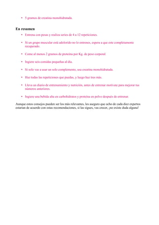 • 5 gramos de creatina monohidratada.


En resumen
    • Entrena con pesas y realiza series de 4 a 12 repeticiones.

    • Si un grupo muscular está adolorido no lo entrenes, espera a que este completamente
      recuperado.

    • Come al menos 2 gramos de proteína por Kg. de peso corporal.

    • Ingiere seis comidas pequeñas al día.

    • Si solo vas a usar un solo complemento, usa creatina monohidratada.

    • Haz todas las repeticiones que puedas, y luego haz tres más.

    • Lleva un diario de entrenamiento y nutrición, antes de entrenar motívate para mejorar tus
      números anteriores.

    • Ingiere una bebida alta en carbohidratos y proteína en polvo después de entrenar.

Aunque estos consejos pueden ser los más relevantes, les aseguro que ocho de cada diez expertos
estarían de acuerdo con estas recomendaciones, si las sigues, vas crecer, ¡no existe duda alguna!
 