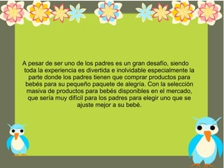 A pesar de ser uno de los padres es un gran desafío, siendo
toda la experiencia es divertida e inolvidable especialmente la
parte donde los padres tienen que comprar productos para
bebés para su pequeño paquete de alegría. Con la selección
masiva de productos para bebés disponibles en el mercado,
que sería muy difícil para los padres para elegir uno que se
ajuste mejor a su bebé.
 
