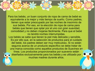 Para los bebés, un buen conjunto de ropa de cama de bebé es
equivalente a la mejor y más tiempo de sueño. Como padres,
tienen que estar preocupado por las noches de insomnio de
sus bebés. Por eso, en la elección de ropa de cama para
bebés que tienen que optar por el uno con gran suavidad,
comodidad y no deben mojarse fácilmente. Para que el bebé
no tendrá noches interrumpidas.
Los bebés se sabe que tienen la piel más delicada y sensible.
Es por ello que, en la selección de productos para el cuidado
del bebé, los padres deben ser muy meticuloso. Si no están
seguros acerca de un producto específico se debe tratar de
una marca conocida como aquellos productos de Suavinex en
línea. Los productos proporcionados por suavenix están
diseñados exclusivamente para los bebés y es utilizado por
muchas madres durante años.
 