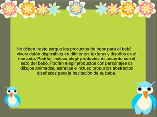 No deben traste porque los productos de bebé para el bebé
vivero están disponibles en diferentes texturas y diseños en el
mercado. Podrían incluso elegir productos de acuerdo con el
sexo del bebé. Podían elegir productos con personajes de
dibujos animados, estrellas e incluso productos abstractos
diseñados para la habitación de su bebé.
 