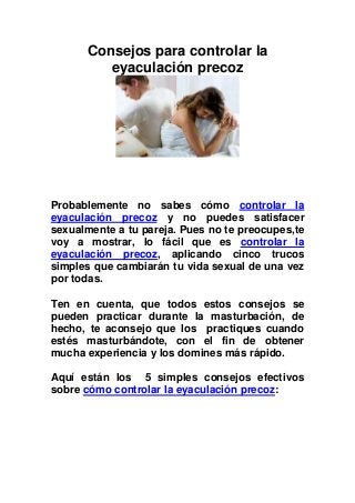 Consejos para controlar la
         eyaculación precoz




Probablemente no sabes cómo controlar la
eyaculación precoz y no puedes satisfacer
sexualmente a tu pareja. Pues no te preocupes,te
voy a mostrar, lo fácil que es controlar la
eyaculación precoz, aplicando cinco trucos
simples que cambiarán tu vida sexual de una vez
por todas.

Ten en cuenta, que todos estos consejos se
pueden practicar durante la masturbación, de
hecho, te aconsejo que los practiques cuando
estés masturbándote, con el fin de obtener
mucha experiencia y los domines más rápido.

Aquí están los 5 simples consejos efectivos
sobre cómo controlar la eyaculación precoz:
 