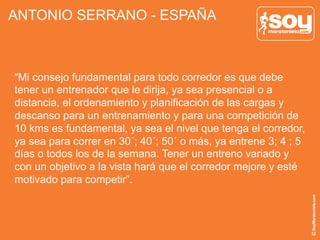 ANTONIO SERRANO - ESPAÑA
“Mi consejo fundamental para todo corredor es que debe
tener un entrenador que le dirija, ya sea presencial o a
distancia, el ordenamiento y planificación de las cargas y
descanso para un entrenamiento y para una competición de
10 kms es fundamental, ya sea el nivel que tenga el corredor,
ya sea para correr en 30´; 40´; 50´ o más, ya entrene 3; 4 ; 5
días o todos los de la semana. Tener un entreno variado y
con un objetivo a la vista hará que el corredor mejore y esté
motivado para competir”.
 
