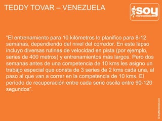 TEDDY TOVAR – VENEZUELA
“El entrenamiento para 10 kilómetros lo planifico para 8-12
semanas, dependiendo del nivel del corredor. En este lapso
incluyo diversas rutinas de velocidad en pista (por ejemplo,
series de 400 metros) y entrenamientos más largos. Pero dos
semanas antes de una competencia de 10 kms les asigno un
trabajo especial que consta de 3 series de 2 kms cada una, al
paso al que van a correr en la competencia de 10 kms. El
período de recuperación entre cada serie oscila entre 90-120
segundos”.
 