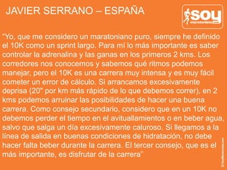 JAVIER SERRANO – ESPAÑA
“Yo, que me considero un maratoniano puro, siempre he definido
el 10K como un sprint largo. Para mí lo más importante es saber
controlar la adrenalina y las ganas en los primeros 2 kms. Los
corredores nos conocemos y sabemos qué ritmos podemos
manejar, pero el 10K es una carrera muy intensa y es muy fácil
cometer un error de cálculo. Si arrancamos excesivamente
deprisa (20" por km más rápido de lo que debemos correr), en 2
kms podemos arruinar las posibilidades de hacer una buena
carrera. Como consejo secundario, considero que en un 10K no
debemos perder el tiempo en el avituallamientos o en beber agua,
salvo que salga un día excesivamente caluroso. Si llegamos a la
línea de salida en buenas condiciones de hidratación, no debe
hacer falta beber durante la carrera. El tercer consejo, que es el
más importante, es disfrutar de la carrera”
 