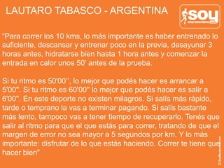 LAUTARO TABASCO - ARGENTINA
“Para correr los 10 kms, lo más importante es haber entrenado lo
suficiente, descansar y entrenar poco en la previa, desayunar 3
horas antes, hidratarse bien hasta 1 hora antes y comenzar la
entrada en calor unos 50' antes de la prueba.
Si tu ritmo es 50'00’’, lo mejor que podés hacer es arrancar a
5'00''. Si tu ritmo es 60'00'' lo mejor que podés hacer es salir a
6'00''. En este deporte no existen milagros. Si salís más rápido,
tarde o temprano la vas a terminar pagando. Si salís bastante
más lento, tampoco vas a tener tiempo de recuperarlo. Tenés que
salir al ritmo para que el que estás para correr, tratando de que el
margen de error no sea mayor a 5 segundos por km. Y lo más
importante: disfrutar de lo que estás haciendo. Correr te tiene que
hacer bien"
 