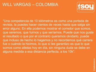 WILL VARGAS – COLOMBIA
“Una competencia de 10 kilómetros es como una portada de
revista, la puedes hacer cientos de veces hasta que salga sin
error alguno. En ella podemos mostrar el corredor que somos,
que seremos, que fuimos y que seríamos. Puede que nos guste
el resultado o que por el contrario queramos olvidarlo, puede
que incluso de hecho lo hagamos y no recordemos qué carrera
fue o cuándo la hicimos, lo que sí les garantizo es que lo que
somos como atletas hoy en día, sin ninguna duda se debe en
alguna medida a esa distancia perfecta, a los 10k”.
 