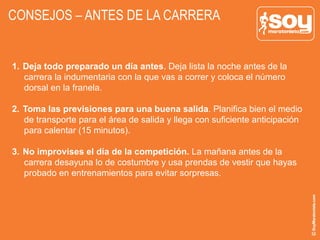 CONSEJOS – ANTES DE LA CARRERA
1.  Deja todo preparado un día antes. Deja lista la noche antes de la
carrera la indumentaria con la que vas a correr y coloca el número
dorsal en la franela.
2.  Toma las previsiones para una buena salida. Planifica bien el medio
de transporte para el área de salida y llega con suficiente anticipación
para calentar (15 minutos).
3.  No improvises el día de la competición. La mañana antes de la
carrera desayuna lo de costumbre y usa prendas de vestir que hayas
probado en entrenamientos para evitar sorpresas.
 