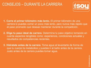 CONSEJOS – DURANTE LA CARRERA
1.  Corre el primer kilómetro más lento. El primer kilómetro de una
carrera lo puedes correr un poco más lento, pero nunca más rápido que
el paso promedio que deseas mantener durante la competición.
2.  Elige tu paso ideal de carrera. Determina tu paso objetivo tomando en
cuenta aspectos tangibles como: experiencia, condiciones actuales y
resultados de competencias recientes.
3.  Hidratate antes de la carrera. Toma agua al levantarte de forma de
que tu cuerpo la metabolice y puedas ir al baño antes de la carrera.
Justo antes de la carrera puedes tomar agua.
 
