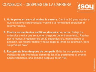 CONSEJOS – DESPUES DE LA CARRERA
1.  No te pares en seco al acabar la carrera. Camina 2-3 para ayudar a
que tu sistema cardiovascular vuelva a la normalidad al facilitar el
retorno venoso.
2.  Realiza estiramientos estáticos después de correr. Relaja tus
músculos y evita que se acorten después del entrenamiento. Realiza
por lo menos 3 repeticiones de 30 segundos c/u, manteniendo la
posición, sin realizar rebote y hasta llegar al límite de la tensión, pero
sin producir dolor.
3.  Recupérate bien después de competir. Evita las competencias o
trabajos de alta intensidad dentro de los días posteriores al evento.
Específicamente, una semana después de un 10k.
 