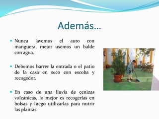 Además…Nuncalavemosel auto con manguera, mejorusemos un balde con agua.Debemosbarrer la entrada o el patio de la casa en seco con escoba y recogedor.En caso de unalluvia de cenizasvolcánicas,lo mejoresrecogerlas en bolsas y luegoutilizarlas para nutrirlasplantas.