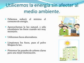 Utilicemos la energía sin afectar al medioambiente.Debemosreducir al mínimo el consumo de energía.Aprovechemos la luz natural, y sóloencedamos los focoscuando sea muynecesario.Utilicemosfocosahorradores.Limpiemos los focos, pues el polvobloquea la luz.Pintemoslasparedes de coloresclaros para unamejoriluminación.