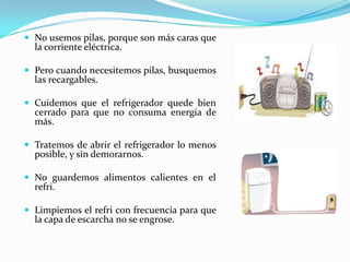 No usemospilas, porque son máscarasque la corrienteeléctrica.Perocuandonecesitemospilas, busquemoslasrecargables.Cuidemosque el refrigeradorquedebiencerrado para que no consumaenergía de más.Tratemos de abrir el refrigerador lo menosposible, y sin demorarnos.No guardemosalimentoscalientes en el refri.Limpiemos el refri con frecuenciaparaque la capa de escarcha no se engrose. 
