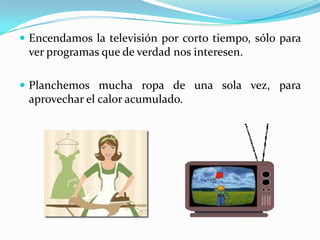Encendamos la televisiónporcortotiempo, sólo para verprogramasque de verdadnosinteresen.Planchemosmucharopa de una sola vez, paraaprovechar el caloracumulado.