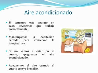 Aireacondicionado.Si tenemosesteaparato en casa, revisemosquetrabajecorrectamente.Mantengamos la habitacióncerrada para conservar la temperatura.Si no vamos a estar en el cuarto, apaguemos el aireacondicionado.Apaguemos el airecuando el cuartoesteyabienfrío.