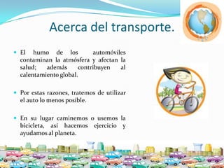 Acerca del transporte.El humo de los  automóvilescontaminan la atmósfera y afectan la salud; ademáscontribuyen al calentamiento global. Porestasrazones, tratemos de utilizar el auto lo menosposible.En sulugarcaminemos o usemos la bicicleta, asíhacemosejercicio y ayudamos al planeta.