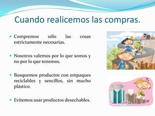 Cuandorealicemoslascompras.Compremossólolascosasestrictamentenecesarias.Nosotrosvalemospor lo quesomos y no por lo quetenemos.Busquemosproductos con empaquesreciclables y sencillos, sin mucho plástico.Evitemosusarproductosdesechables.