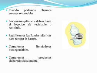 Cuandopodamoselijamosenvasesretornables.Los envasesplásticosdebentener el logotipo de reciclable o reciclado.Reutilicemoslasfundasplásticas para recoger la basura.Compremoslimpiadores biodegradables.Compremosproductoselaboradoslocalmente.