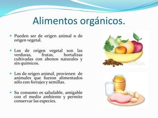 Alimentos orgánicos.Pueden ser de origen animal o de origen vegetal.Los de origen vegetal son las verduras, frutas, hortalizas cultivadas con abonos naturales y sin químicos.Los de origen animal, provienen  de animales que fueron alimentados sólo con forrajes y semillas.Su consumo es saludable, amigable con el medio ambiente y permite conservar las especies.