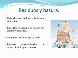 Residuos y basura.Cada día los residuos y la basura aumentan.Esto daña la salud y la imagen de campos y ciudades.Contaminan el aire, agua y suelo.Estamos acostumbrados a desperdiciar lo que tenemos.
