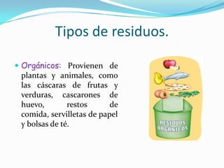 Tipos de residuos.Orgánicos: Provienen de plantas y animales, como las cáscaras de frutas y verduras, cascarones de huevo, restos de comida, servilletas de papel y bolsas de té.