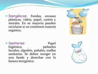 Inorgánicos: Fundas, envases plásticos, vidrio, papel, cartón y metales. En su mayoría pueden reciclarse si no contienen materia orgánica.Sanitarios: Papel higiénico, pañuelos faciales, algodón, pañales, toallas sanitarias. Se deben recoger en una funda y desechar con la basura inorgánica.