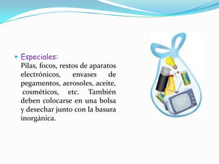 Especiales: Pilas, focos, restos de aparatos electrónicos, envases de pegamentos, aerosoles, aceite, cosméticos, etc. También deben colocarse en una bolsa y desechar junto con la basura inorgánica.