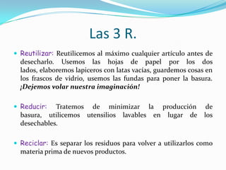 Las 3 R.Reutilizar: Reutilicemos al máximo cualquier artículo antes de desecharlo. Usemos las hojas de papel por los dos lados, elaboremos lapiceros con latas vacías, guardemos cosas en los frascos de vidrio, usemos las fundas para poner la basura. ¡Dejemos volar nuestra imaginación!Reducir: Tratemos de minimizar la producción de basura, utilicemos utensilios lavables en lugar de los desechables. Reciclar: Es separar los residuos para volver a utilizarlos como materia prima de nuevos productos.