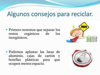 Algunos consejos para reciclar.Primero tenemos que separar los restos orgánicos de los inorgánicos.Podemos aplastar las latas de aluminio, cajas de cartón y botellas plásticas para que ocupen menos espacio.