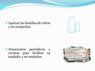 Apartar las botellas de vidrio y no romperlas.Amarremos periódicos y revistas para facilitar su traslado, y no mojarlos.