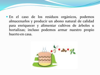 En el caso de los residuos orgánicos, podemos almacenarlos y producir un abono natural de calidad para enriquecer y alimentar cultivos de árboles u hortalizas; incluso podemos armar nuestro propio huerto en casa.