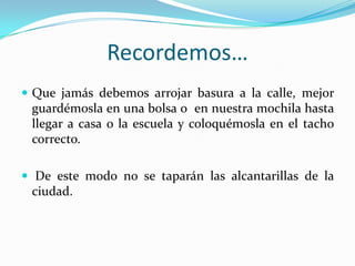 Recordemos…Que jamás debemos arrojar basura a la calle, mejor guardémosla en una bolsa o  en nuestra mochila hasta llegar a casa o la escuela y coloquémosla en el tacho correcto. De este modo no se taparán las alcantarillas de la ciudad.