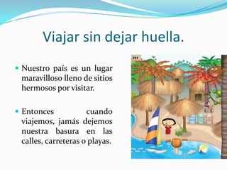 Viajar sin dejar huella.Nuestro país es un lugar maravilloso lleno de sitios hermosos por visitar.Entonces cuando viajemos, jamás dejemos nuestra basura en las calles, carreteras o playas.